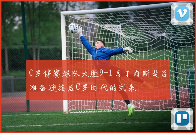 C罗停赛球队大胜9-1马丁内斯是否准备迎接后C罗时代的到来
