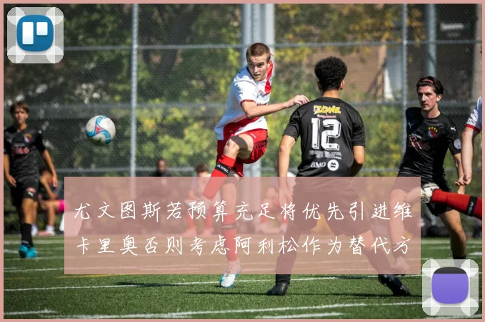 尤文图斯若预算充足将优先引进维卡里奥否则考虑阿利松作为替代方案