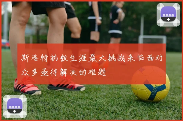 斯洛特执教生涯最大挑战来临面对众多亟待解决的难题