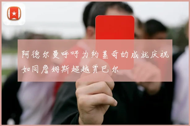 阿德尔曼呼吁为约基奇的成就庆祝如同詹姆斯超越贾巴尔