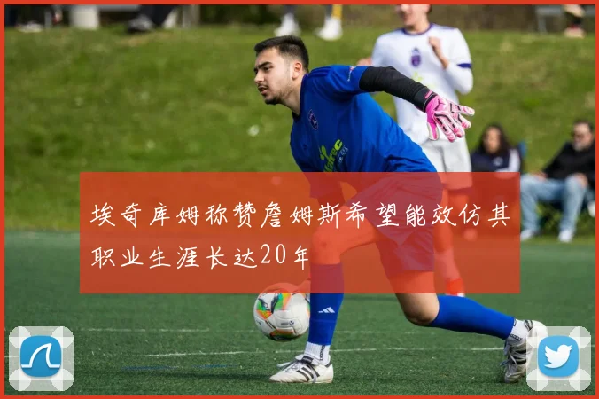 埃奇库姆称赞詹姆斯希望能效仿其职业生涯长达20年
