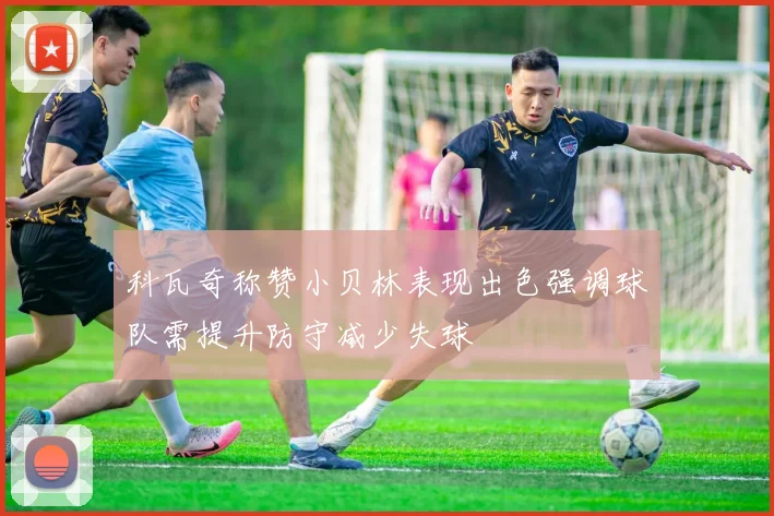 科瓦奇称赞小贝林表现出色强调球队需提升防守减少失球