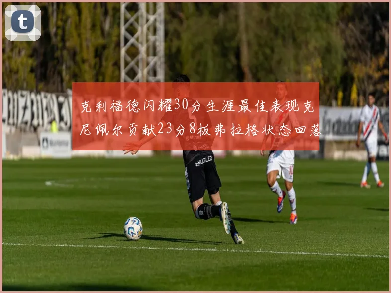 克利福德闪耀30分生涯最佳表现克尼佩尔贡献23分8板弗拉格状态回落仅得14分