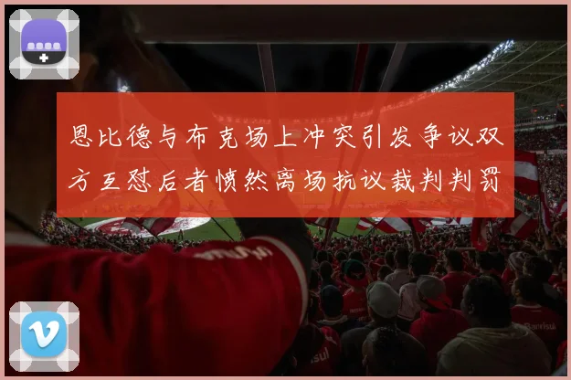 恩比德与布克场上冲突引发争议双方互怼后者愤然离场抗议裁判判罚