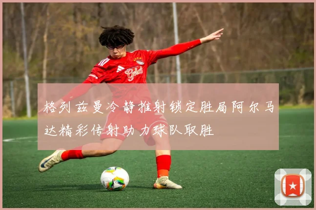 格列兹曼冷静推射锁定胜局阿尔马达精彩传射助力球队取胜
