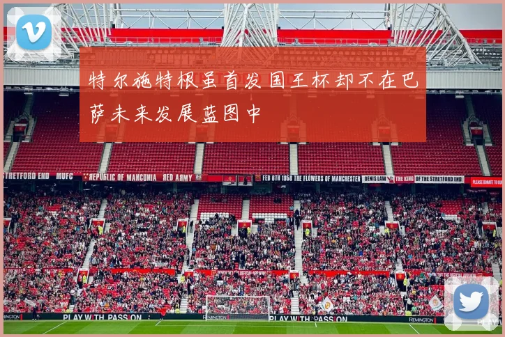 特尔施特根虽首发国王杯却不在巴萨未来发展蓝图中