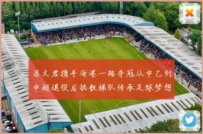 吕文君携手海港一路夺冠从中乙到中超退役后执教梯队传承足球梦想