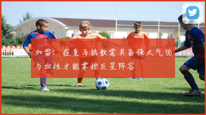 加雷：在皇马执教需具备强大气场与血性才能掌控巨星阵容