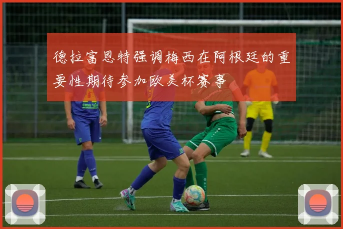 德拉富恩特强调梅西在阿根廷的重要性期待参加欧美杯赛事