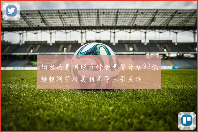 切尔西青训球员转会费累计达93亿镑赖斯芒特奥利塞等人引关注