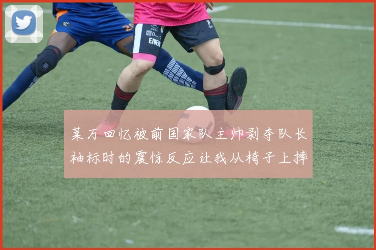 莱万回忆被前国家队主帅剥夺队长袖标时的震惊反应让我从椅子上摔了下来