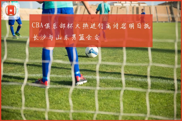 CBA俱乐部杯火热进行高诗岩明日抵长沙与山东男篮会合