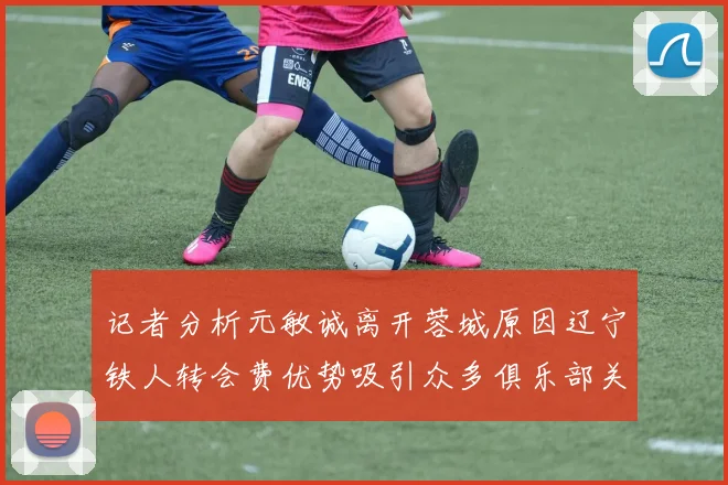 记者分析元敏诚离开蓉城原因辽宁铁人转会费优势吸引众多俱乐部关注