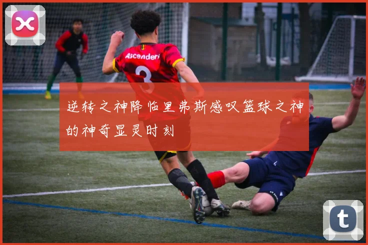 逆转之神降临里弗斯感叹篮球之神的神奇显灵时刻