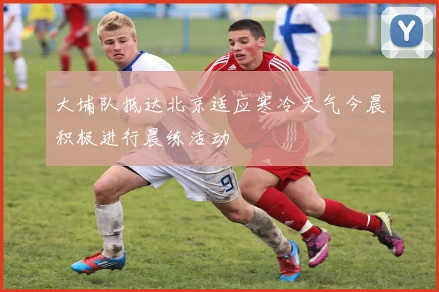 大埔队抵达北京适应寒冷天气今晨积极进行晨练活动