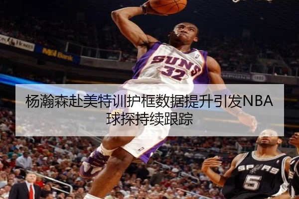 杨瀚森赴美特训护框数据提升引发NBA球探持续跟踪（KYgaming）